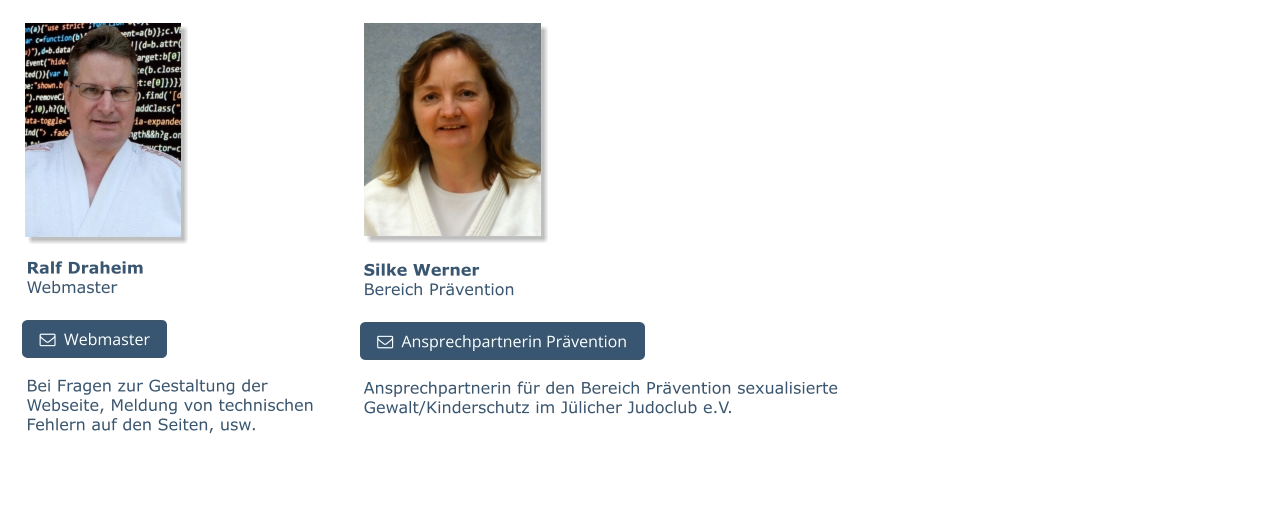 Bei Fragen zur Gestaltung der Webseite, Meldung von technischen Fehlern auf den Seiten, usw.  Ralf DraheimWebmaster   Webmaster   Webmaster Silke WernerBereich Prävention Ansprechpartnerin für den Bereich Prävention sexualisierte Gewalt/Kinderschutz im Jülicher Judoclub e.V.   Ansprechpartnerin Prävention   Ansprechpartnerin Prävention