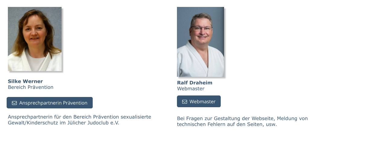 Silke WernerBereich Prävention Ansprechpartnerin für den Bereich Prävention sexualisierte Gewalt/Kinderschutz im Jülicher Judoclub e.V.   Ansprechpartnerin Prävention   Ansprechpartnerin Prävention   Webmaster Ralf DraheimWebmaster   Webmaster Bei Fragen zur Gestaltung der Webseite, Meldung von technischen Fehlern auf den Seiten, usw.